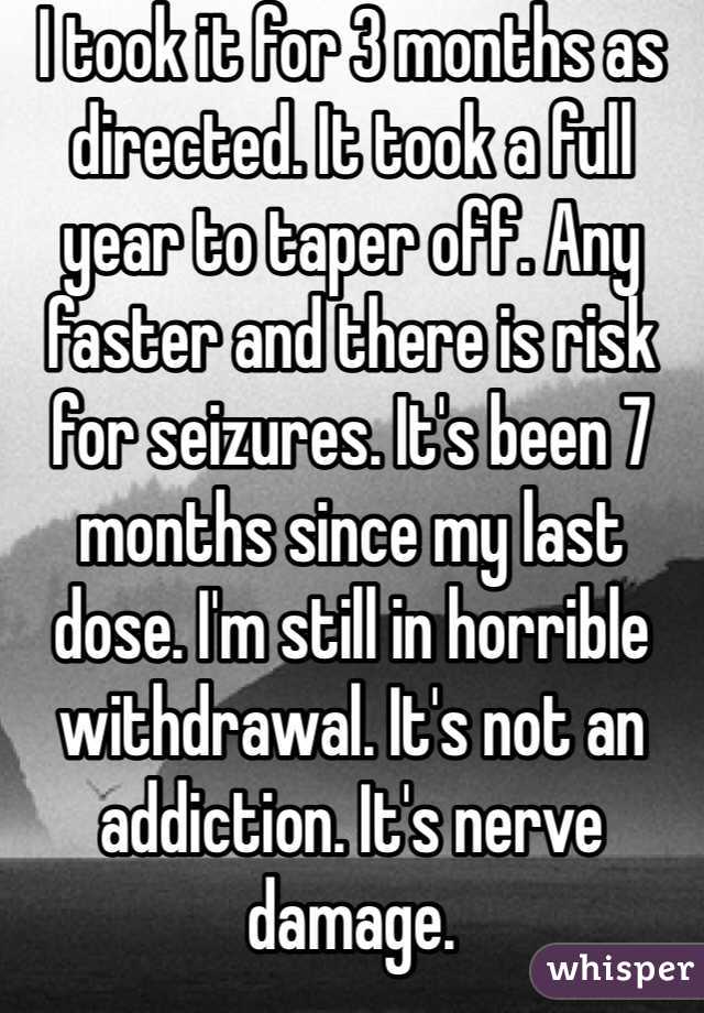 I took it for 3 months as directed. It took a full year to taper off. Any faster and there is risk for seizures. It's been 7 months since my last dose. I'm still in horrible withdrawal. It's not an addiction. It's nerve damage. 