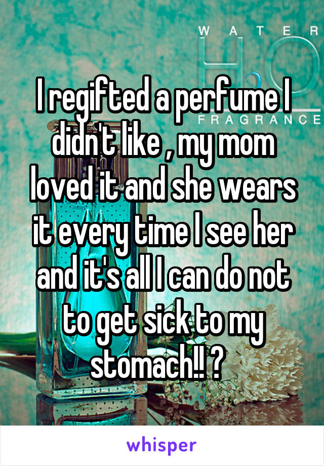 I regifted a perfume I didn't like , my mom loved it and she wears it every time I see her and it's all I can do not to get sick to my stomach!! 😖  