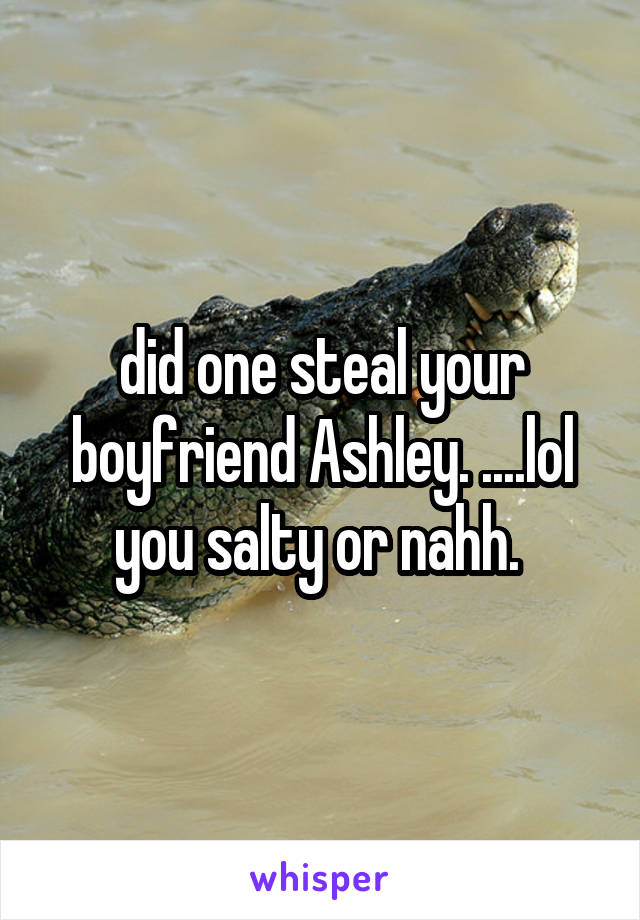 did one steal your boyfriend Ashley. ....lol you salty or nahh. 