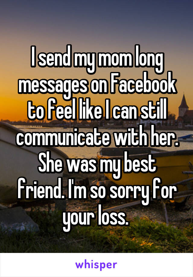 I send my mom long messages on Facebook to feel like I can still communicate with her. She was my best friend. I'm so sorry for your loss. 