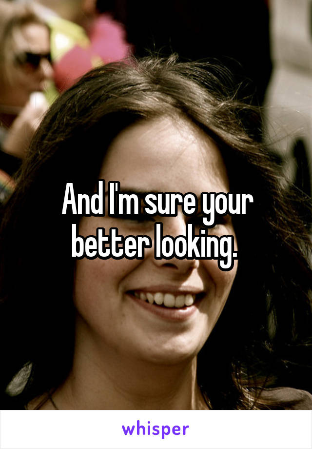 And I'm sure your better looking. 
