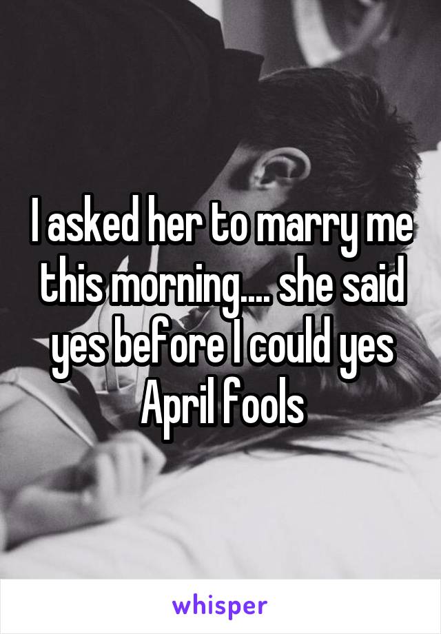I asked her to marry me this morning.... she said yes before I could yes April fools