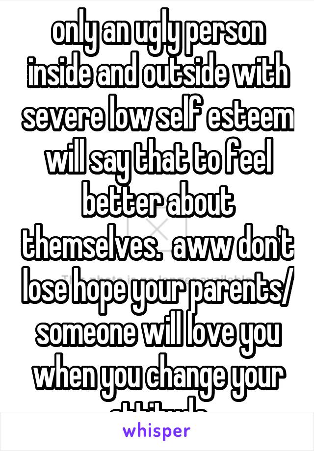 only an ugly person inside and outside with severe low self esteem will say that to feel better about themselves.  aww don't lose hope your parents/ someone will love you when you change your attitude