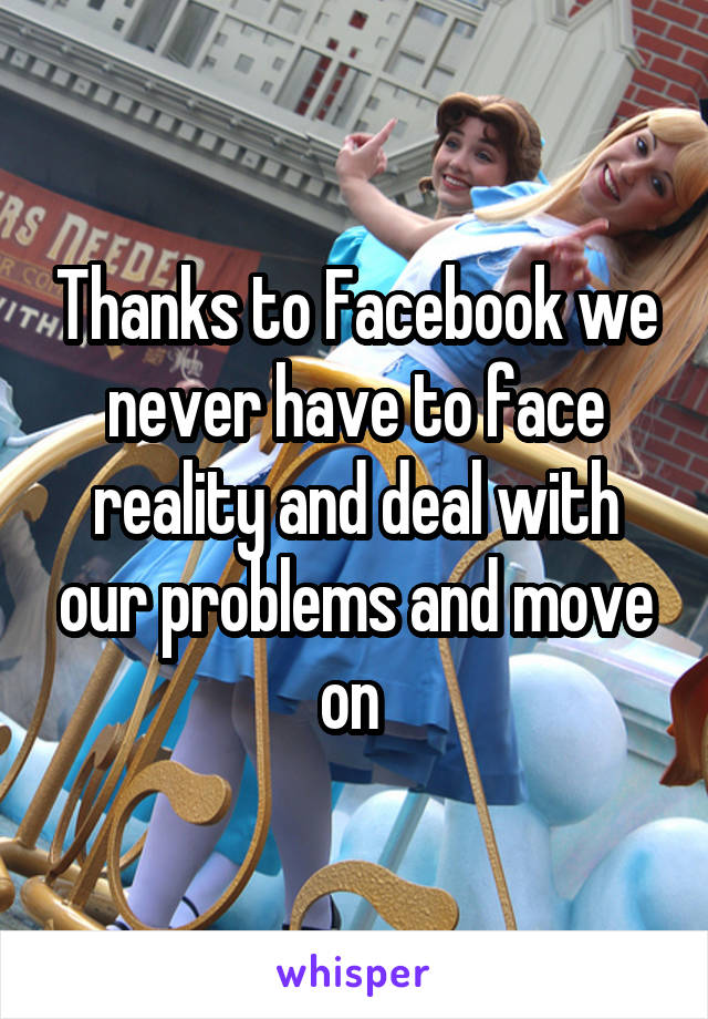 Thanks to Facebook we never have to face reality and deal with our problems and move on 