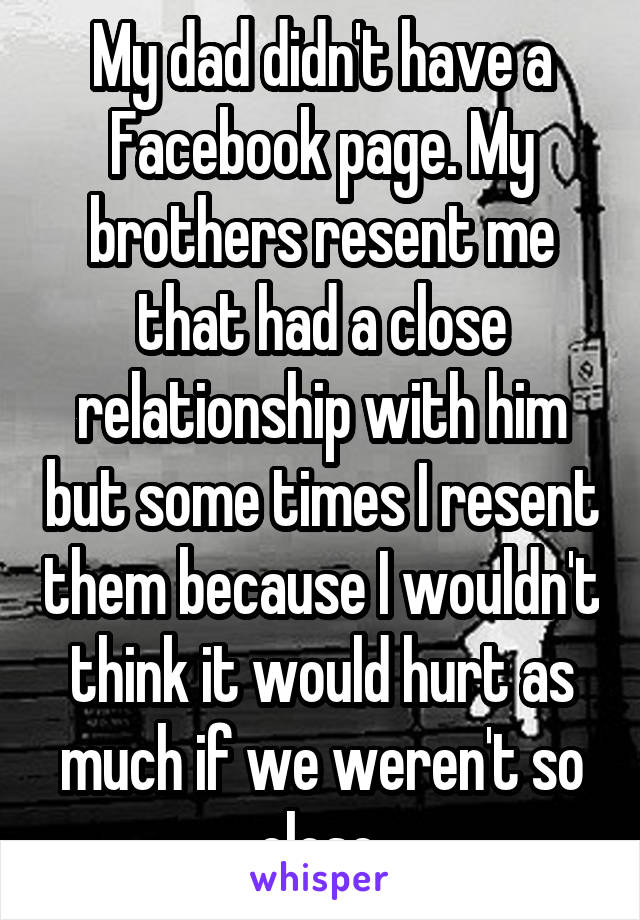 My dad didn't have a Facebook page. My brothers resent me that had a close relationship with him but some times I resent them because I wouldn't think it would hurt as much if we weren't so close.