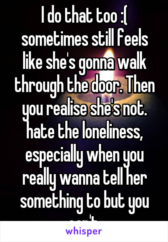 I do that too :( sometimes still feels like she's gonna walk through the door. Then you realise she's not. hate the loneliness, especially when you really wanna tell her something to but you can't 