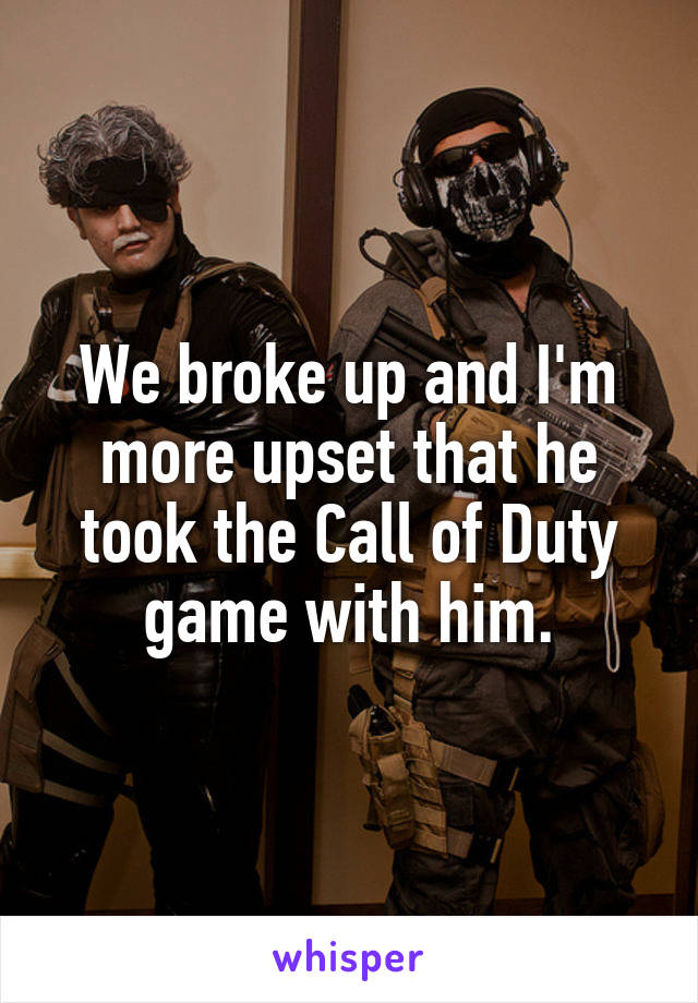 We broke up and I'm more upset that he took the Call of Duty game with him.