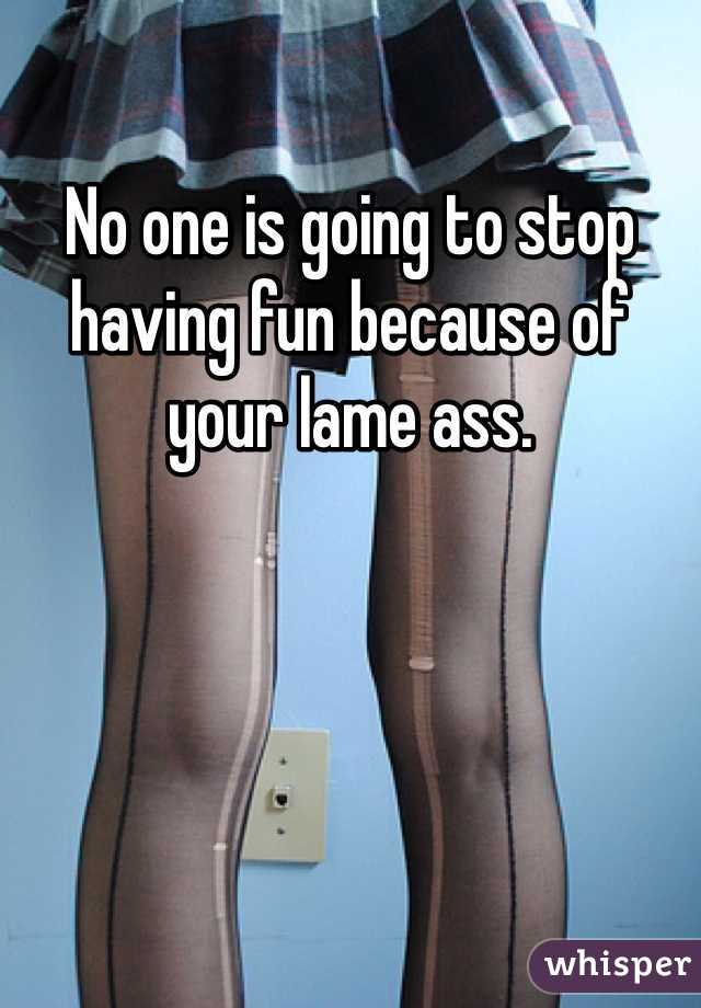 No one is going to stop having fun because of your lame ass. 