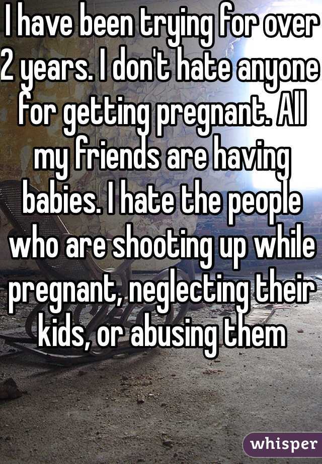 I have been trying for over 2 years. I don't hate anyone for getting pregnant. All my friends are having babies. I hate the people who are shooting up while pregnant, neglecting their kids, or abusing them 