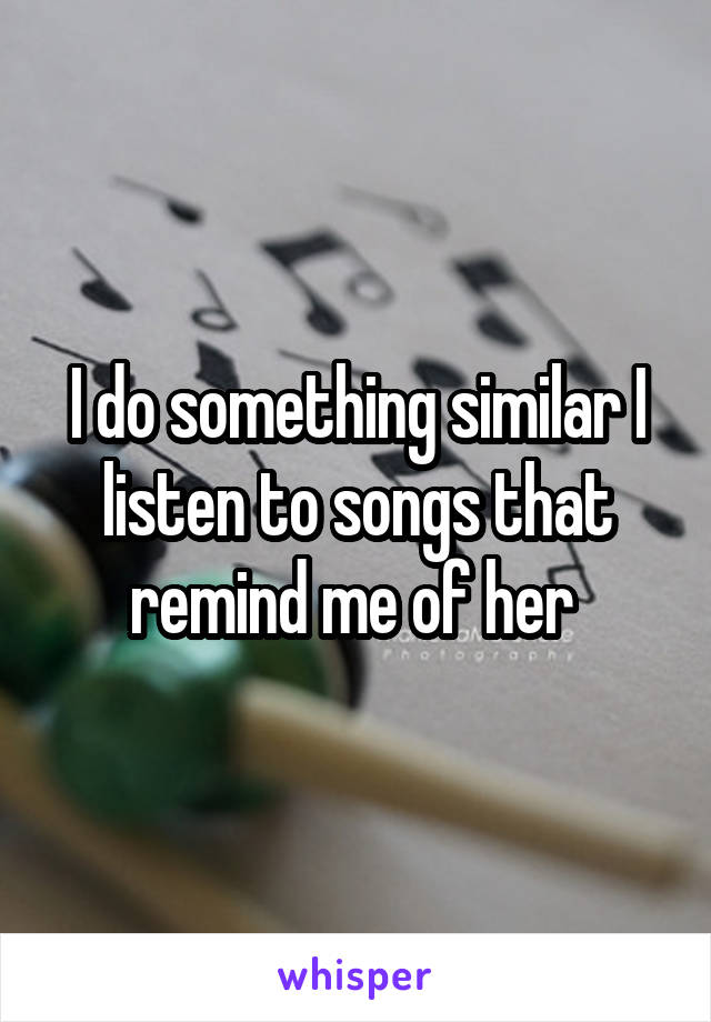 I do something similar I listen to songs that remind me of her 