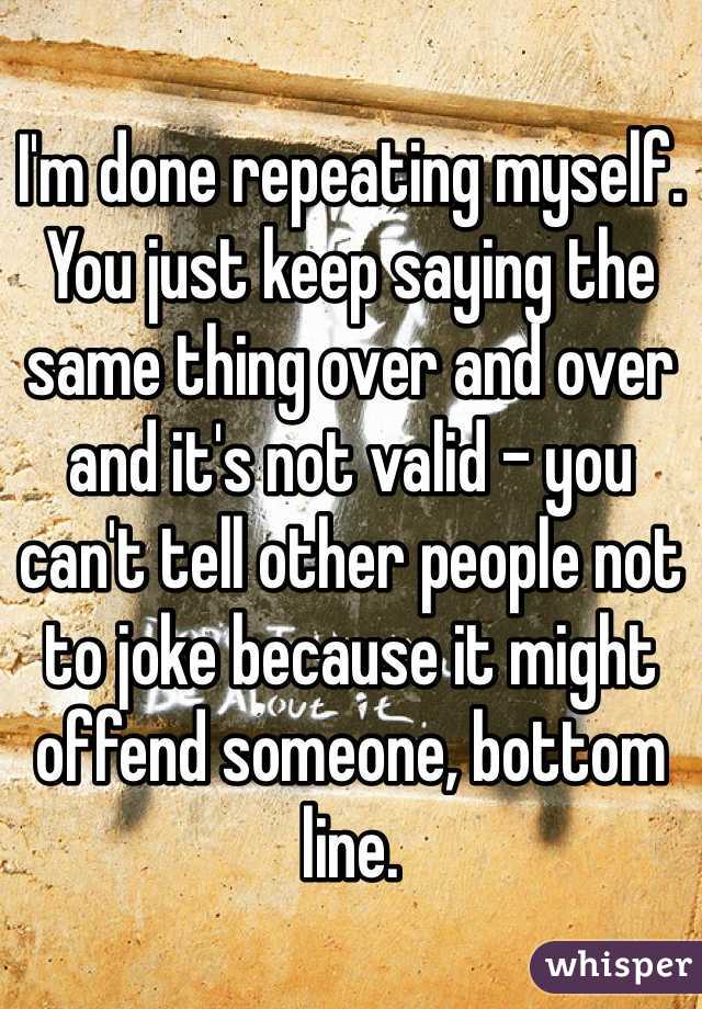 I'm done repeating myself. You just keep saying the same thing over and over and it's not valid - you can't tell other people not to joke because it might offend someone, bottom line.