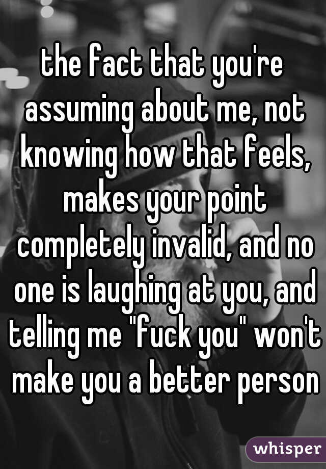 the fact that you're assuming about me, not knowing how that feels, makes your point completely invalid, and no one is laughing at you, and telling me "fuck you" won't make you a better person