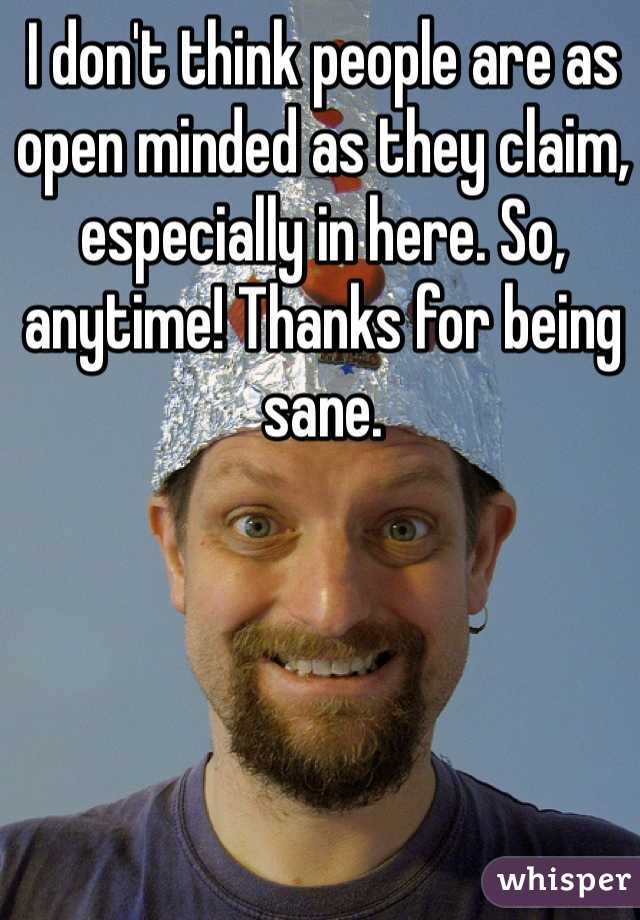 I don't think people are as open minded as they claim, especially in here. So, anytime! Thanks for being sane. 