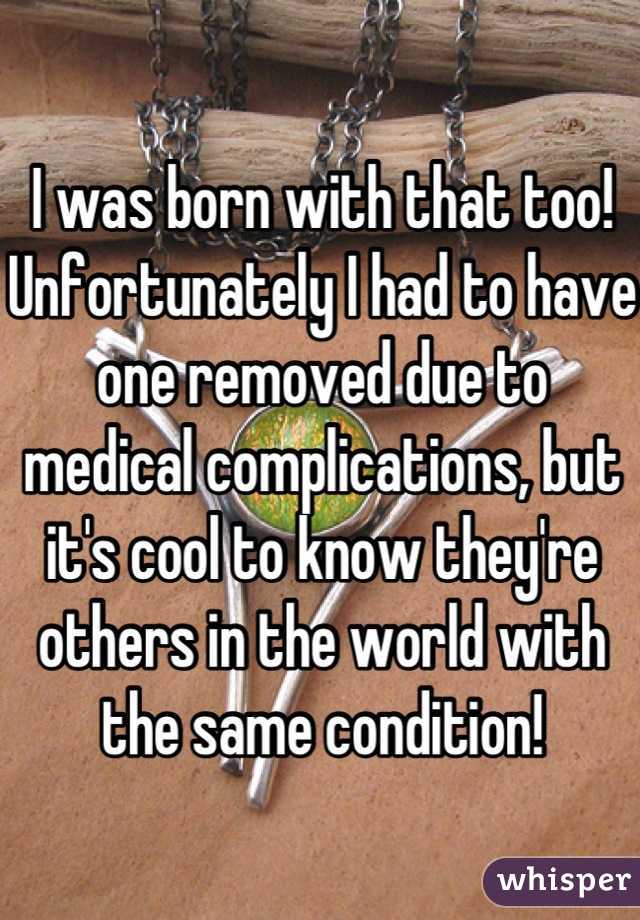 I was born with that too! Unfortunately I had to have one removed due to medical complications, but it's cool to know they're others in the world with the same condition!