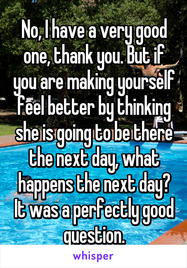 No, I have a very good one, thank you. But if you are making yourself feel better by thinking she is going to be there the next day, what happens the next day? It was a perfectly good question.