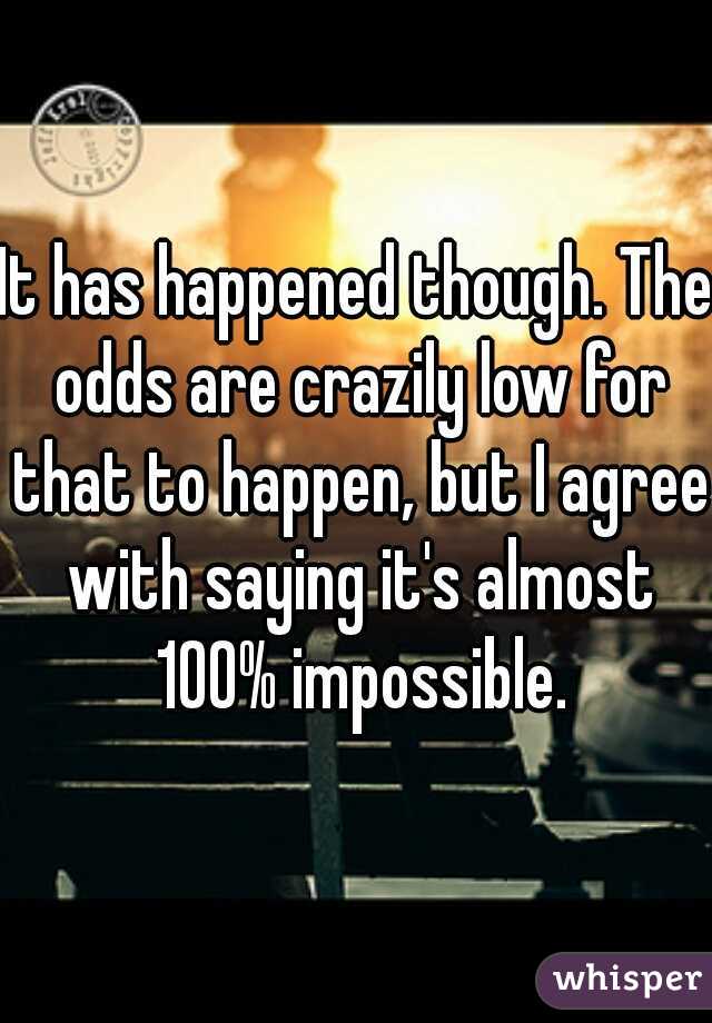 It has happened though. The odds are crazily low for that to happen, but I agree with saying it's almost 100% impossible.