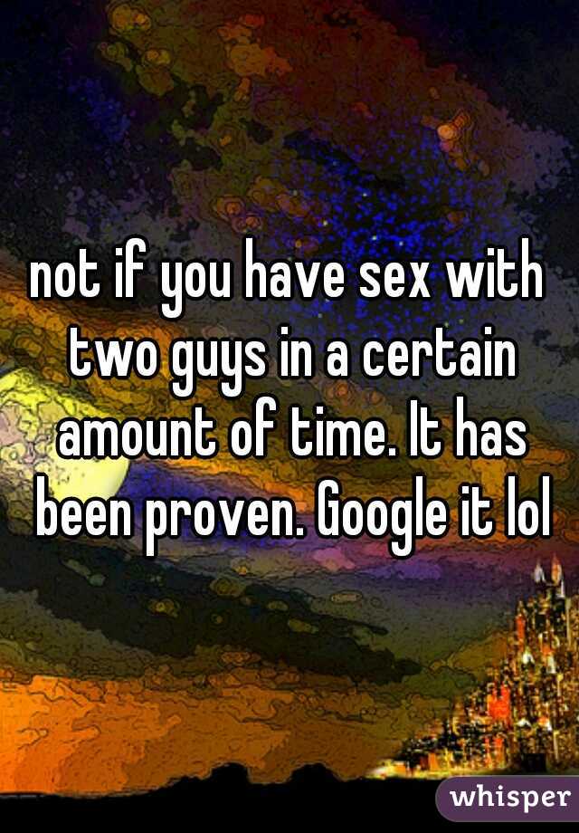 not if you have sex with two guys in a certain amount of time. It has been proven. Google it lol