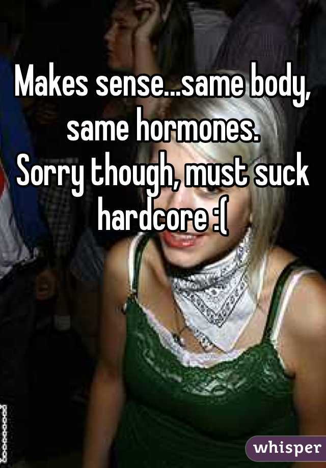 Makes sense...same body, same hormones.
Sorry though, must suck hardcore :(