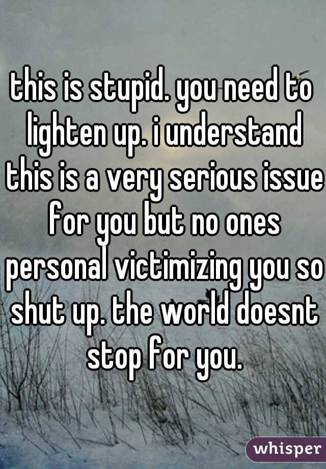 this is stupid. you need to lighten up. i understand this is a very serious issue for you but no ones personal victimizing you so shut up. the world doesnt stop for you.