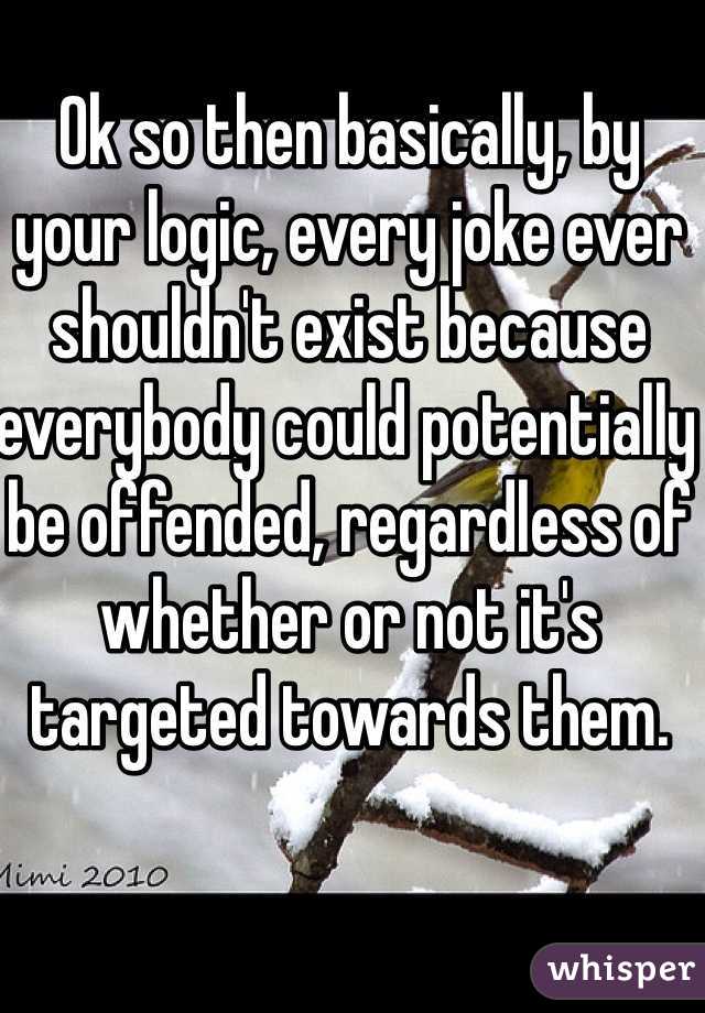 Ok so then basically, by your logic, every joke ever shouldn't exist because everybody could potentially be offended, regardless of whether or not it's targeted towards them.