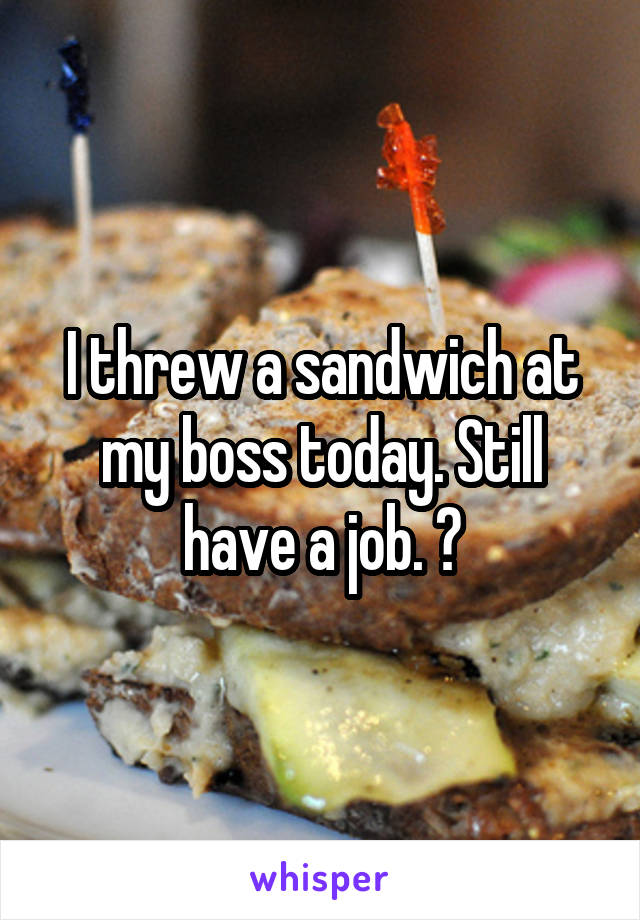 I threw a sandwich at my boss today. Still have a job. 