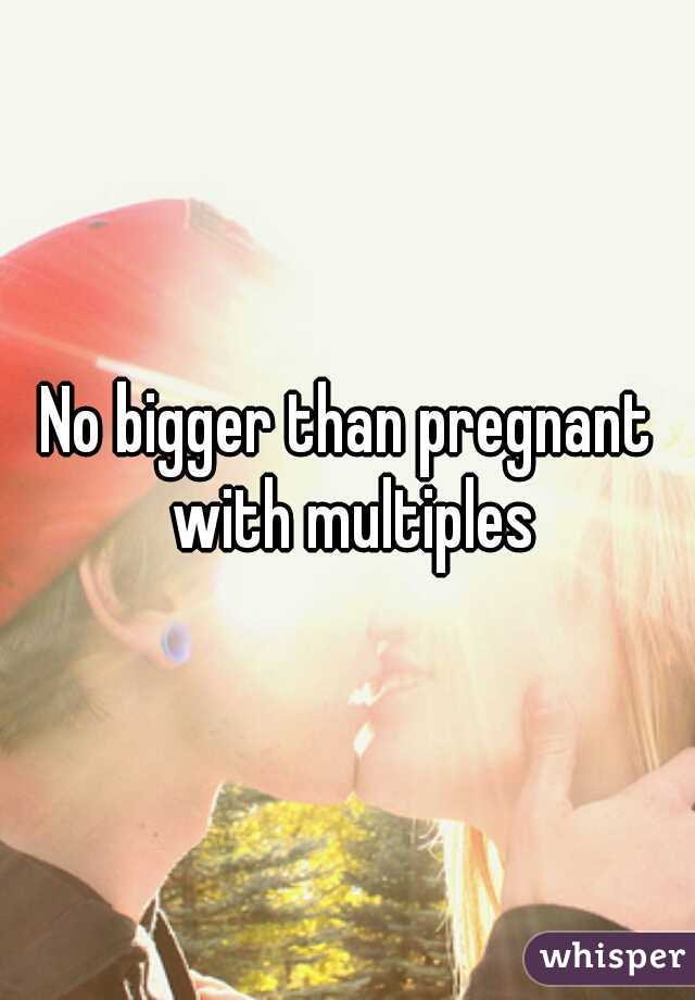 No bigger than pregnant with multiples