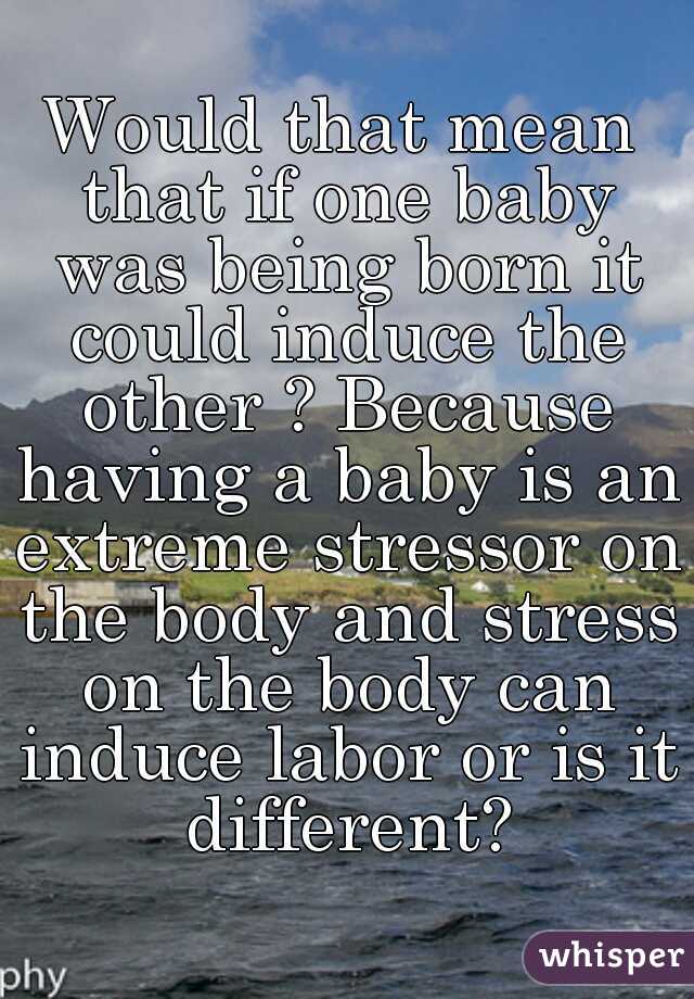 Would that mean that if one baby was being born it could induce the other ? Because having a baby is an extreme stressor on the body and stress on the body can induce labor or is it different?