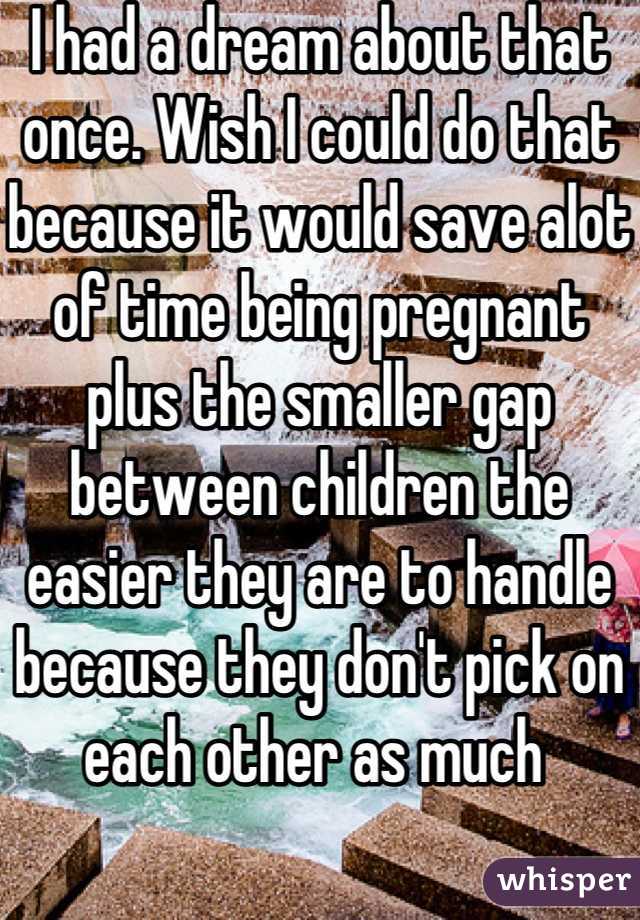 I had a dream about that once. Wish I could do that because it would save alot of time being pregnant plus the smaller gap between children the easier they are to handle because they don't pick on each other as much 