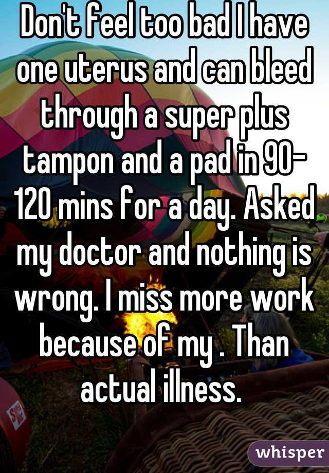 Don't feel too bad I have one uterus and can bleed through a super plus tampon and a pad in 90-120 mins for a day. Asked my doctor and nothing is wrong. I miss more work because of my . Than actual illness. 