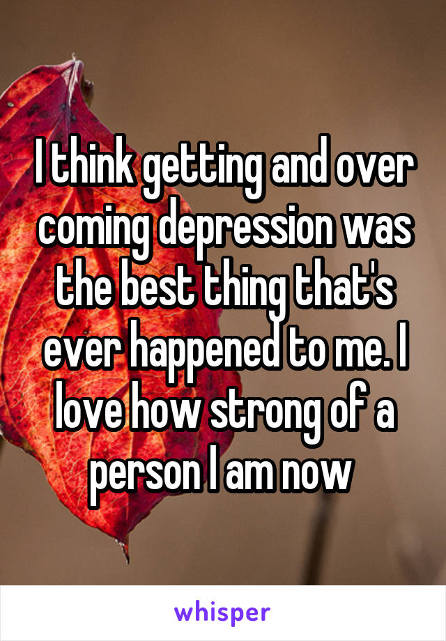 I think getting and over coming depression was the best thing that's ever happened to me. I love how strong of a person I am now 