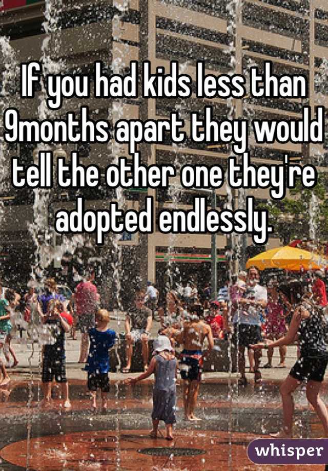 If you had kids less than 9months apart they would tell the other one they're adopted endlessly. 