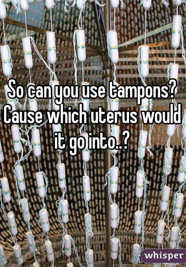 So can you use tampons? Cause which uterus would it go into..?