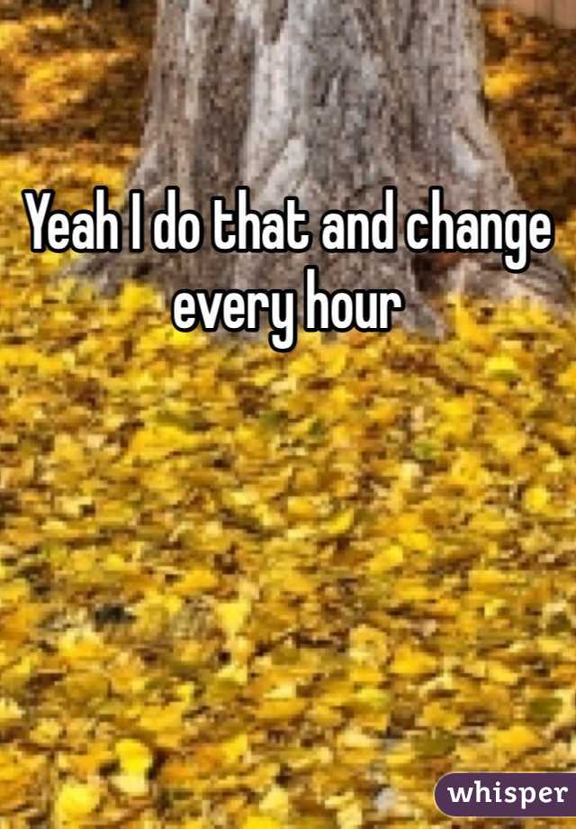 Yeah I do that and change every hour