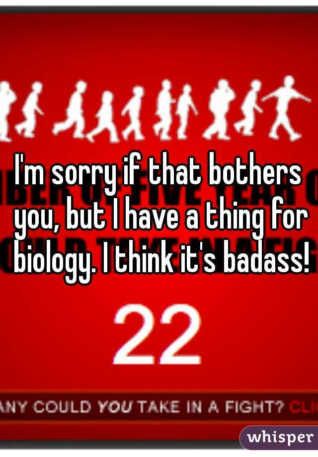 I'm sorry if that bothers you, but I have a thing for biology. I think it's badass!