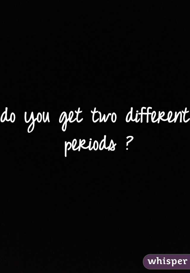 do you get two different periods ?