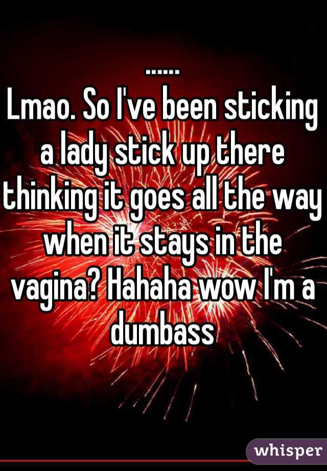 ......
Lmao. So I've been sticking a lady stick up there thinking it goes all the way when it stays in the vagina? Hahaha wow I'm a dumbass