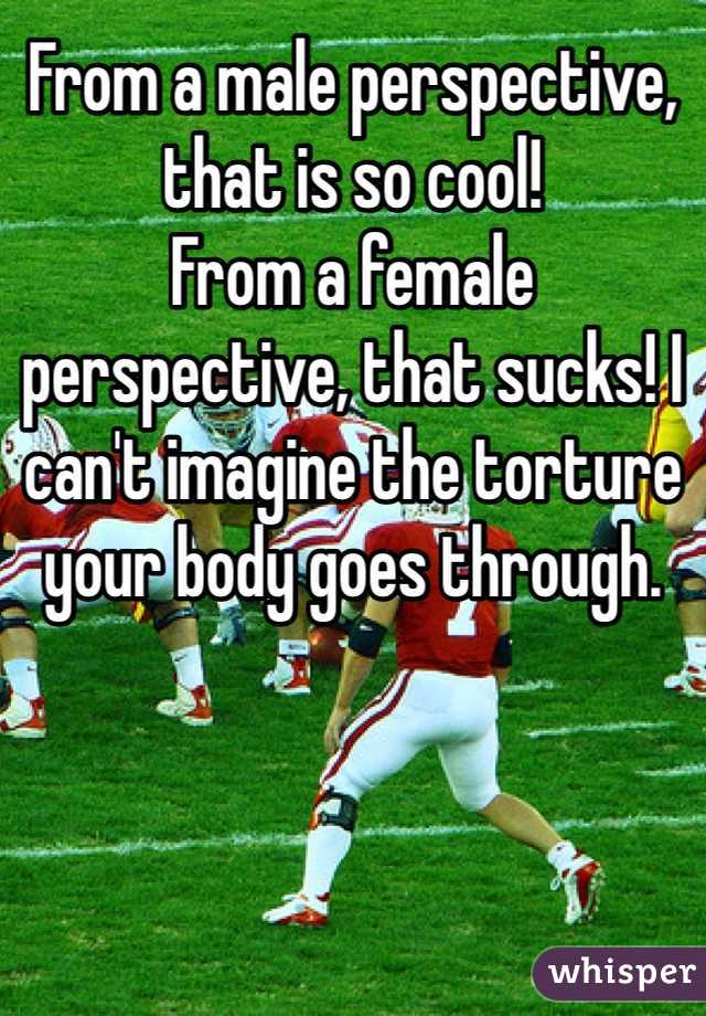 From a male perspective, that is so cool!
From a female perspective, that sucks! I can't imagine the torture your body goes through.