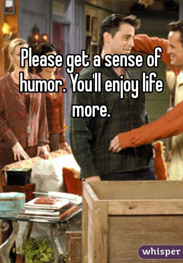 Please get a sense of humor. You'll enjoy life more. 