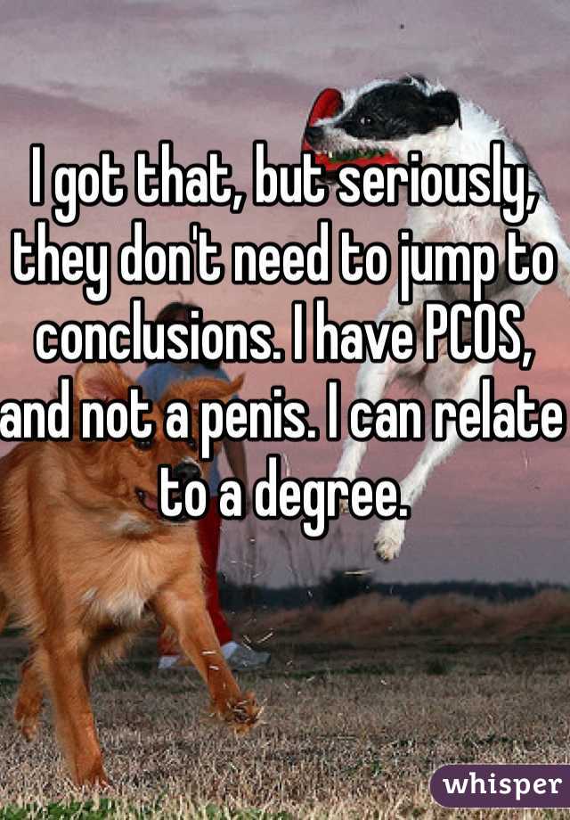 I got that, but seriously, they don't need to jump to conclusions. I have PCOS, and not a penis. I can relate to a degree. 