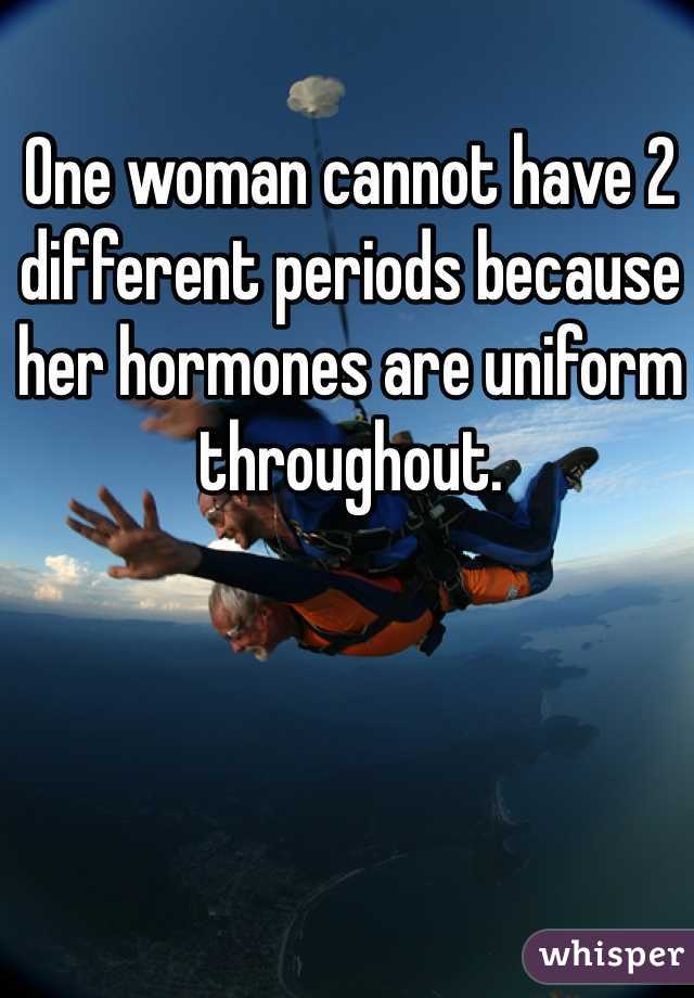 One woman cannot have 2 different periods because her hormones are uniform throughout.