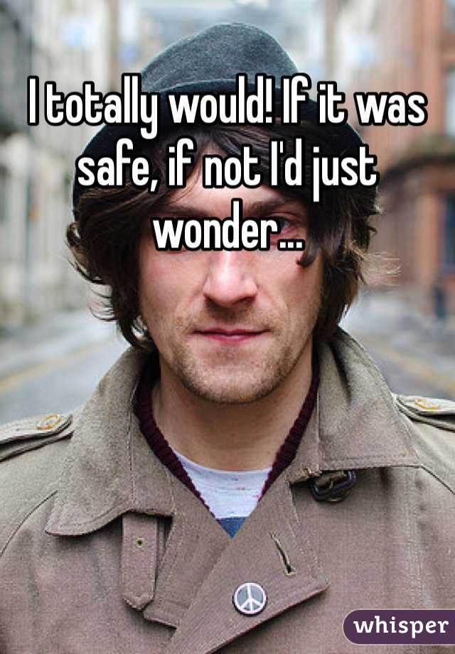 I totally would! If it was safe, if not I'd just wonder...