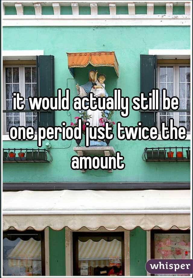 it would actually still be one period just twice the amount