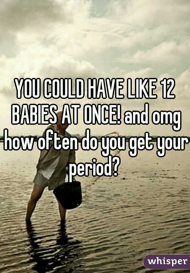 YOU COULD HAVE LIKE 12 BABIES AT ONCE! and omg how often do you get your period? 