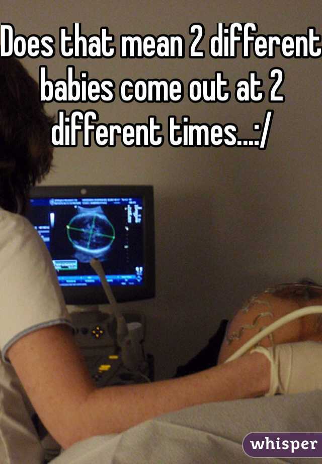 Does that mean 2 different babies come out at 2 different times...:/