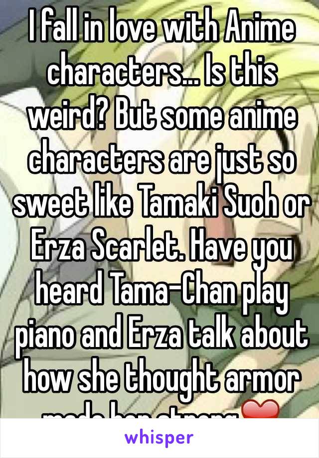 I fall in love with Anime characters... Is this weird? But some anime characters are just so sweet like Tamaki Suoh or Erza Scarlet. Have you heard Tama-Chan play piano and Erza talk about how she thought armor made her strong❤️