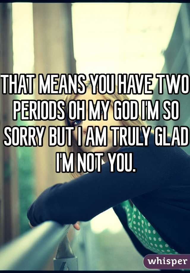 THAT MEANS YOU HAVE TWO PERIODS OH MY GOD I'M SO SORRY BUT I AM TRULY GLAD I'M NOT YOU.