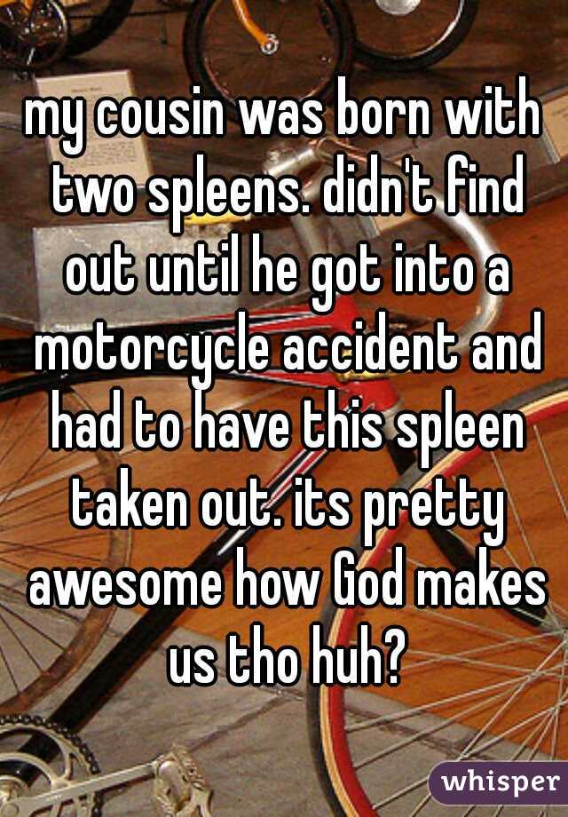 my cousin was born with two spleens. didn't find out until he got into a motorcycle accident and had to have this spleen taken out. its pretty awesome how God makes us tho huh?