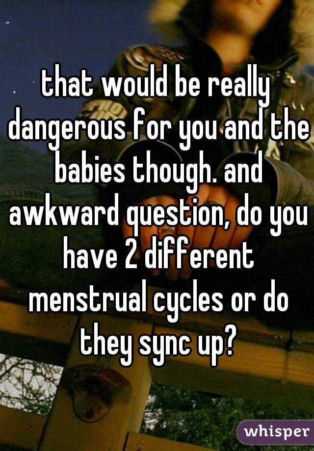 that would be really dangerous for you and the babies though. and awkward question, do you have 2 different menstrual cycles or do they sync up?