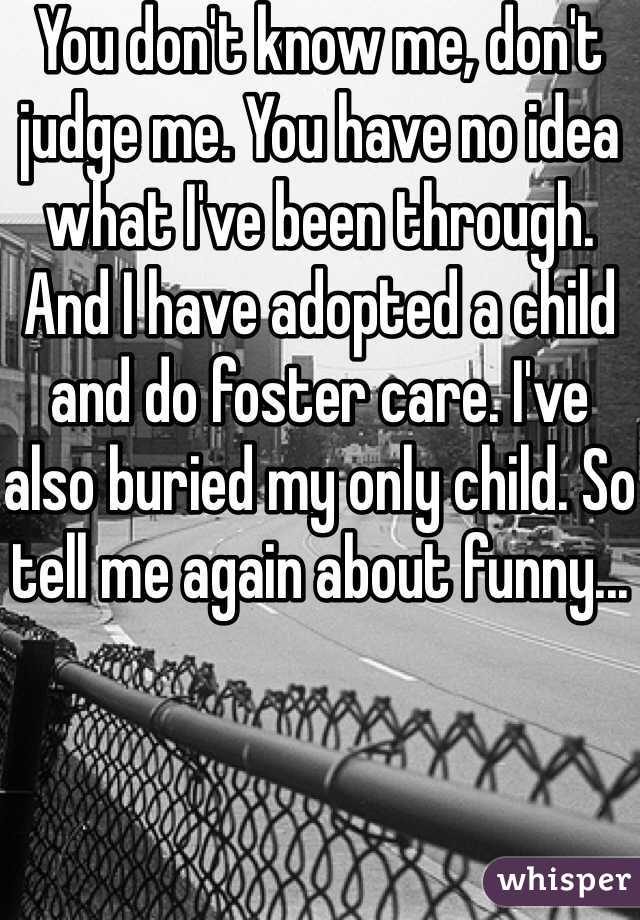 You don't know me, don't judge me. You have no idea what I've been through. And I have adopted a child and do foster care. I've also buried my only child. So tell me again about funny...