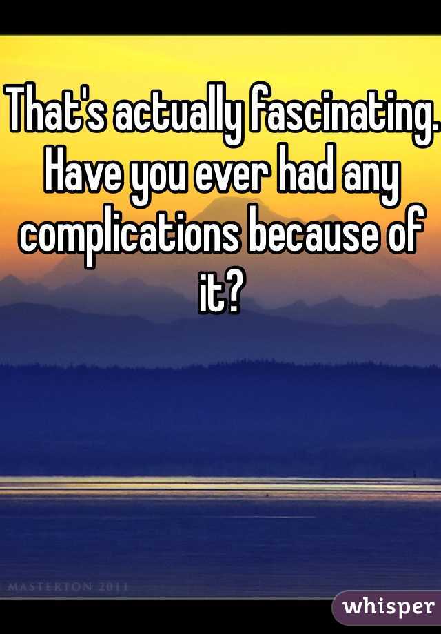 That's actually fascinating. Have you ever had any complications because of it? 